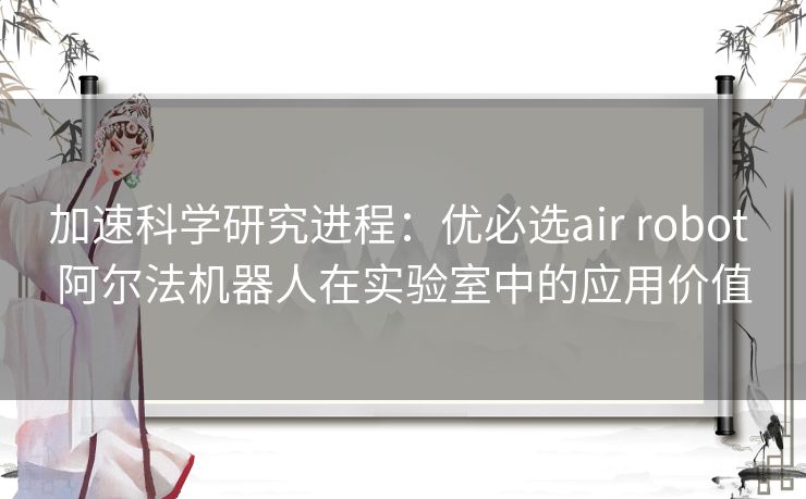 加速科学研究进程：优必选air robot 阿尔法机器人在实验室中的应用价值