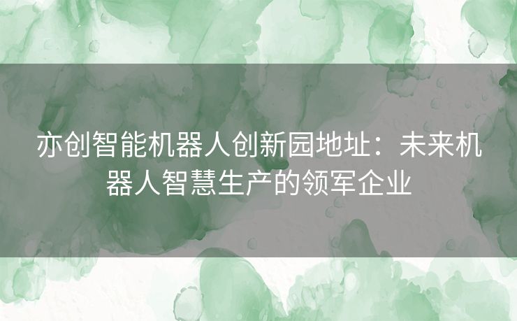 亦创智能机器人创新园地址：未来机器人智慧生产的领军企业