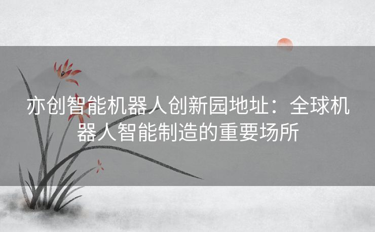 亦创智能机器人创新园地址：全球机器人智能制造的重要场所