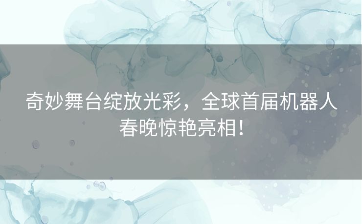 奇妙舞台绽放光彩，全球首届机器人春晚惊艳亮相！