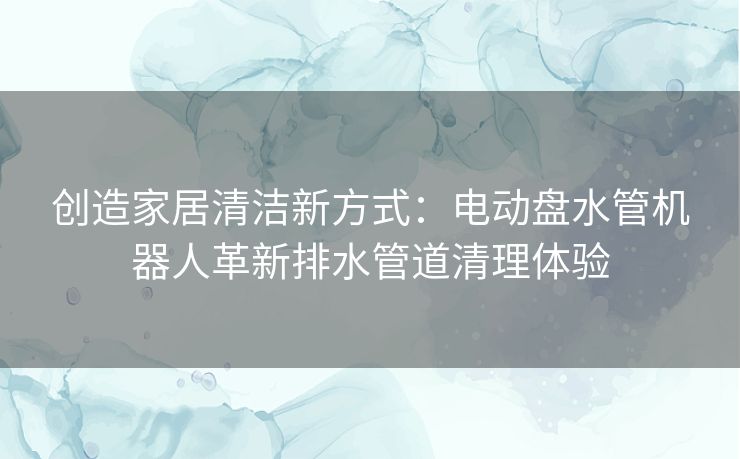 创造家居清洁新方式：电动盘水管机器人革新排水管道清理体验