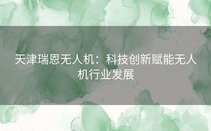 天津瑞恩无人机：科技创新赋能无人机行业发展