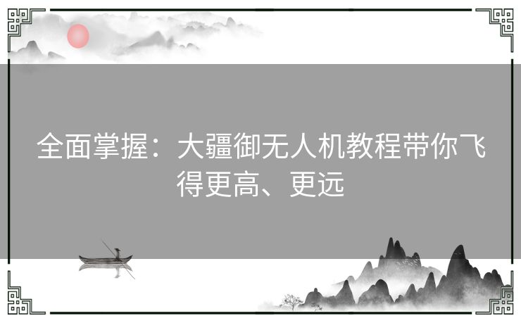 全面掌握：大疆御无人机教程带你飞得更高、更远