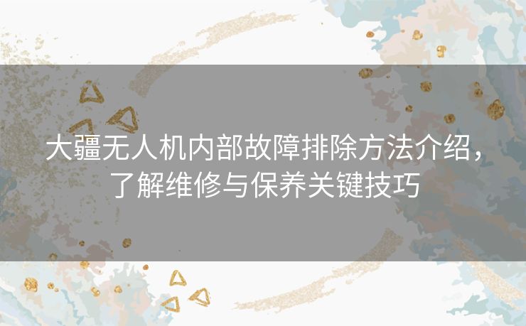 大疆无人机内部故障排除方法介绍，了解维修与保养关键技巧