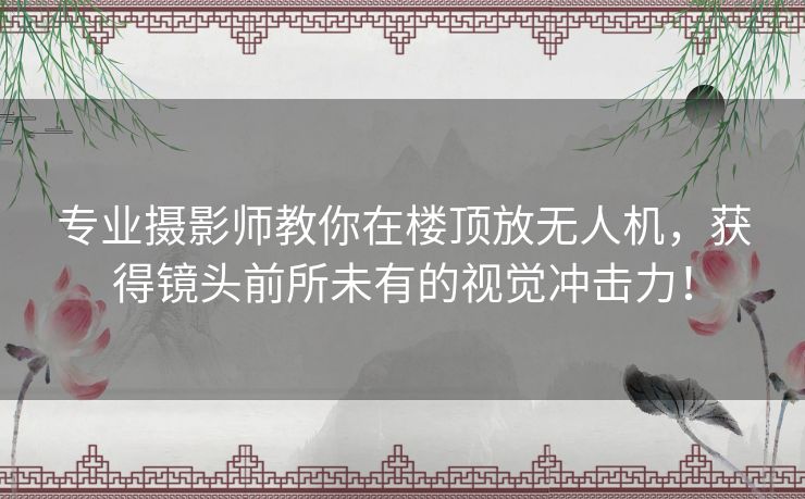 专业摄影师教你在楼顶放无人机，获得镜头前所未有的视觉冲击力！