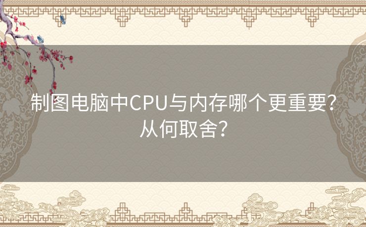 制图电脑中CPU与内存哪个更重要？从何取舍？