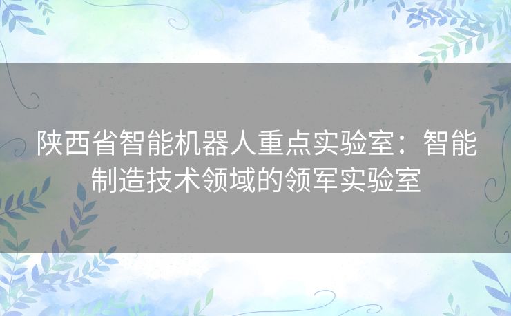 陕西省智能机器人重点实验室：智能制造技术领域的领军实验室