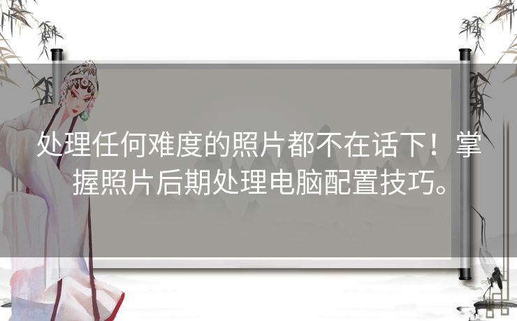 处理任何难度的照片都不在话下！掌握照片后期处理电脑配置技巧。