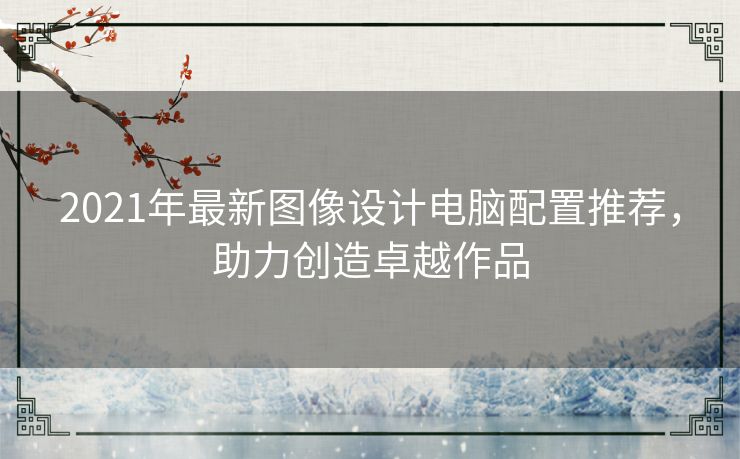 2021年最新图像设计电脑配置推荐，助力创造卓越作品