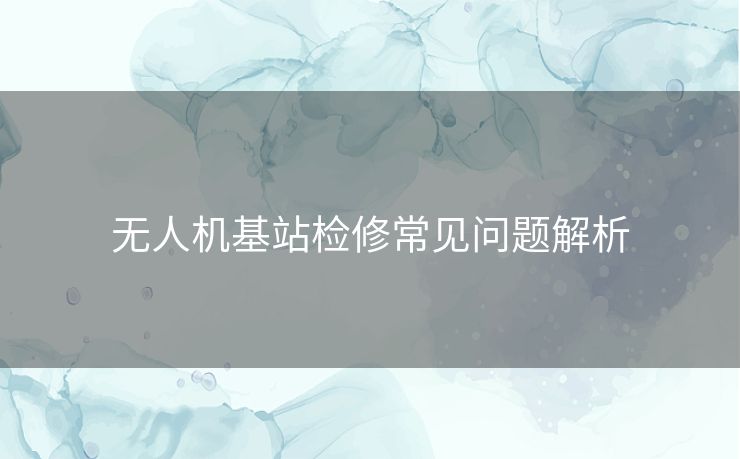 无人机基站检修常见问题解析