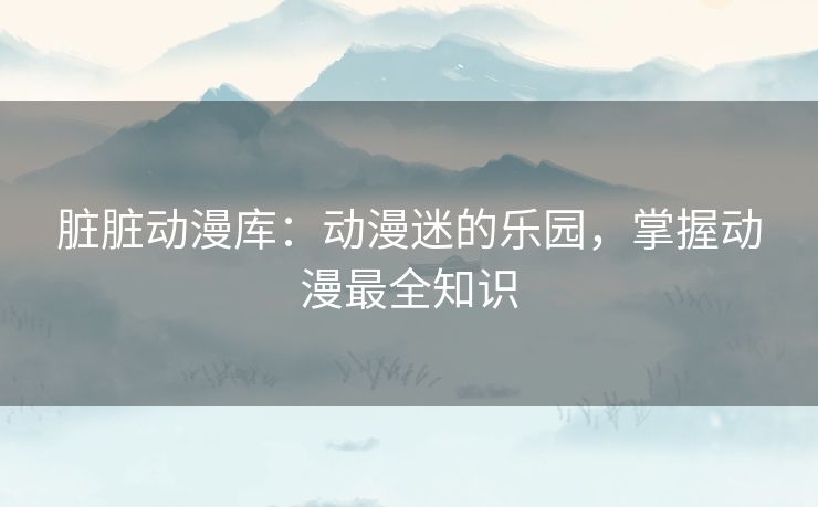 脏脏动漫库：动漫迷的乐园，掌握动漫最全知识