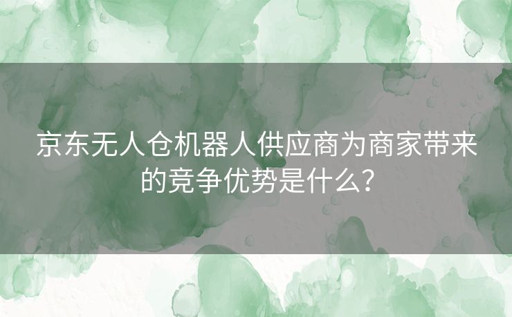 京东无人仓机器人供应商为商家带来的竞争优势是什么？