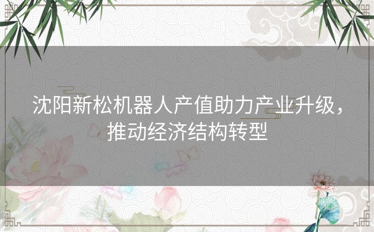 沈阳新松机器人产值助力产业升级，推动经济结构转型