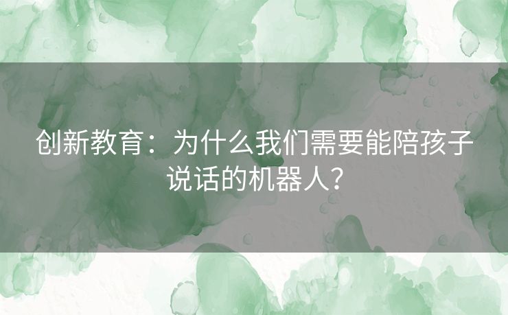 创新教育：为什么我们需要能陪孩子说话的机器人？