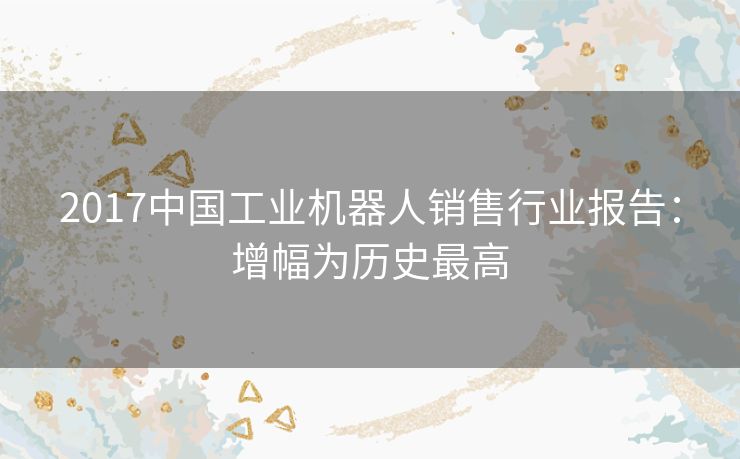 2017中国工业机器人销售行业报告：增幅为历史最高