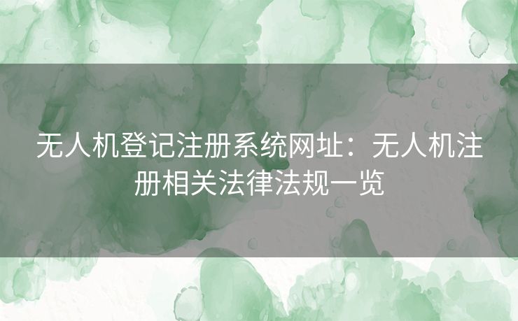 无人机登记注册系统网址：无人机注册相关法律法规一览