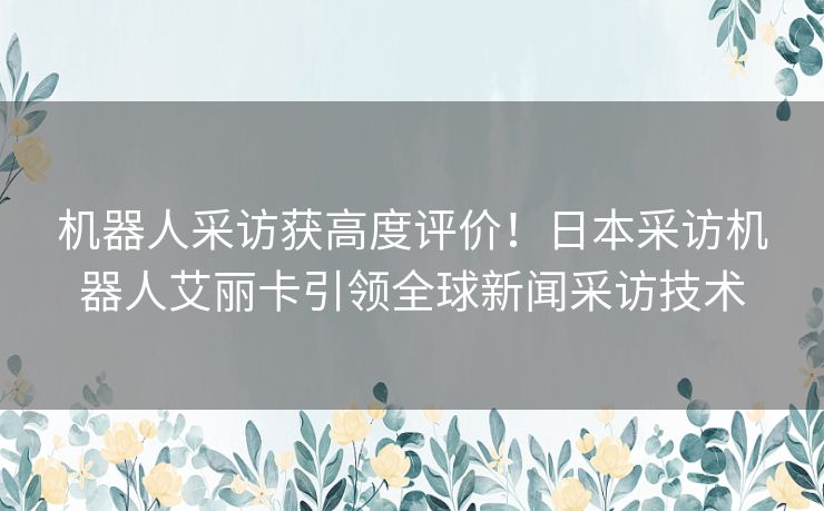 机器人采访获高度评价！日本采访机器人艾丽卡引领全球新闻采访技术