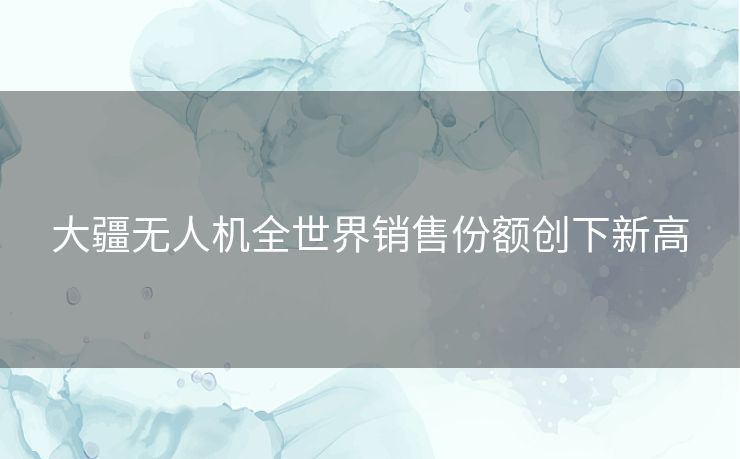 大疆无人机全世界销售份额创下新高