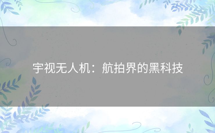 宇视无人机：航拍界的黑科技