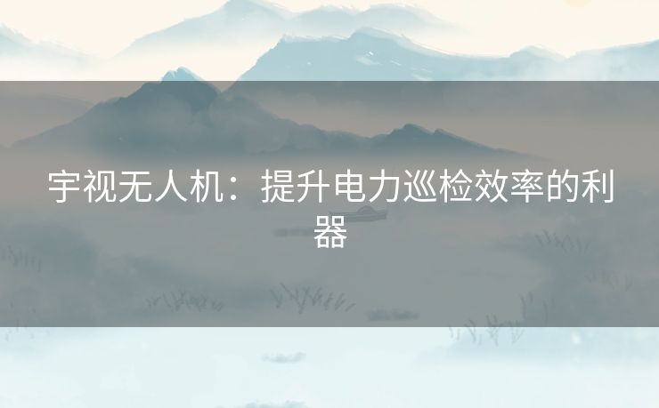 宇视无人机：提升电力巡检效率的利器