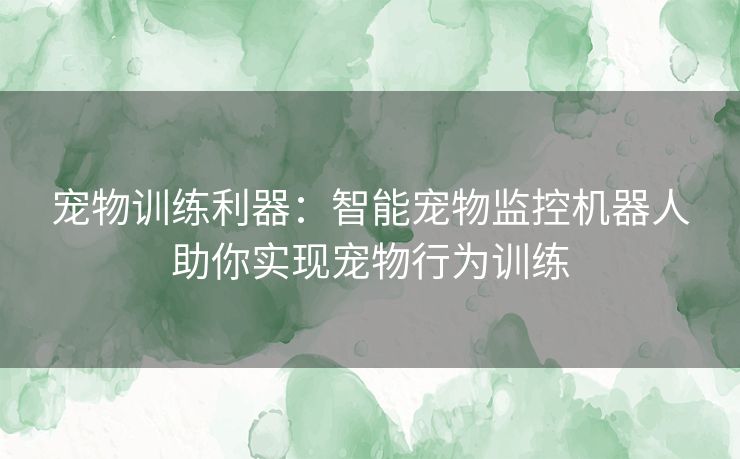 宠物训练利器：智能宠物监控机器人助你实现宠物行为训练