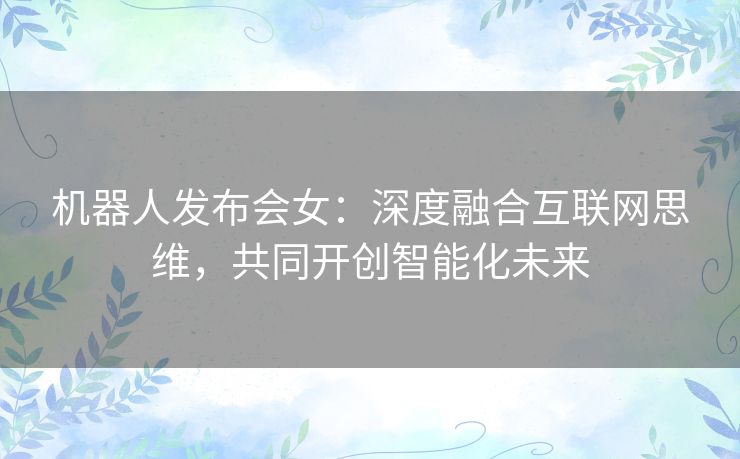 机器人发布会女：深度融合互联网思维，共同开创智能化未来