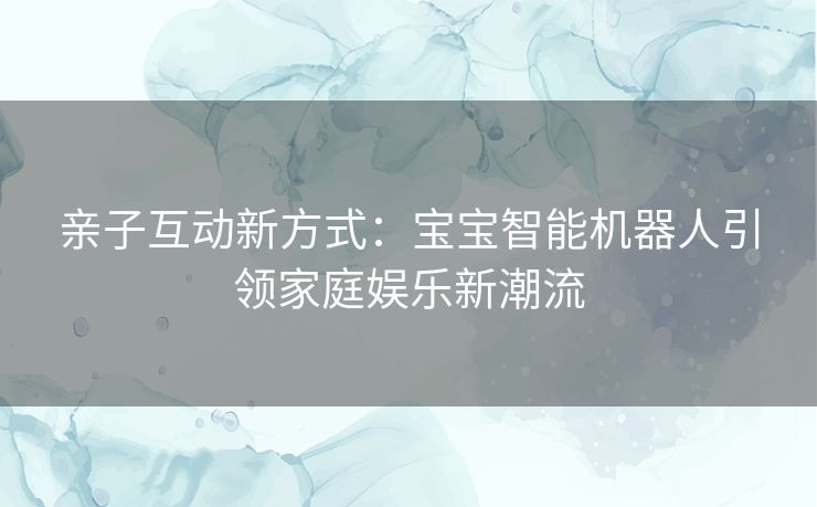 亲子互动新方式：宝宝智能机器人引领家庭娱乐新潮流