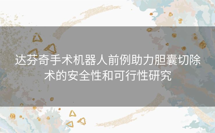 达芬奇手术机器人前例助力胆囊切除术的安全性和可行性研究