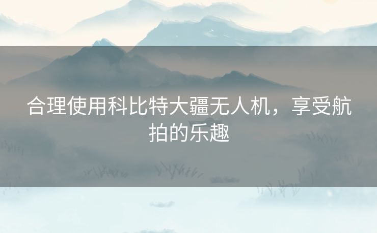 合理使用科比特大疆无人机，享受航拍的乐趣