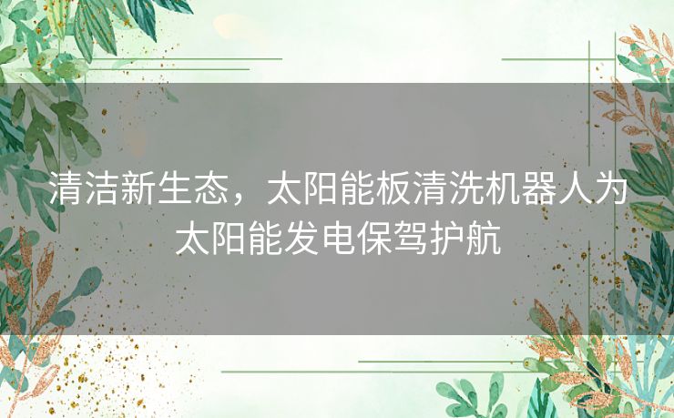 清洁新生态，太阳能板清洗机器人为太阳能发电保驾护航