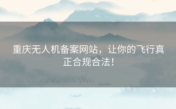 重庆无人机备案网站，让你的飞行真正合规合法！