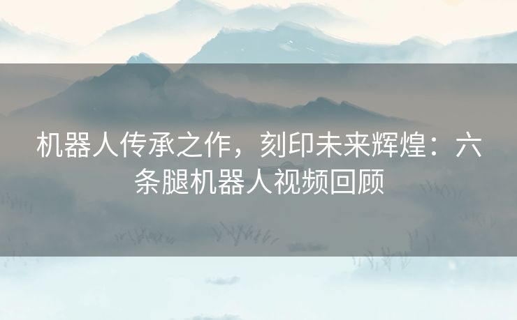 机器人传承之作，刻印未来辉煌：六条腿机器人视频回顾