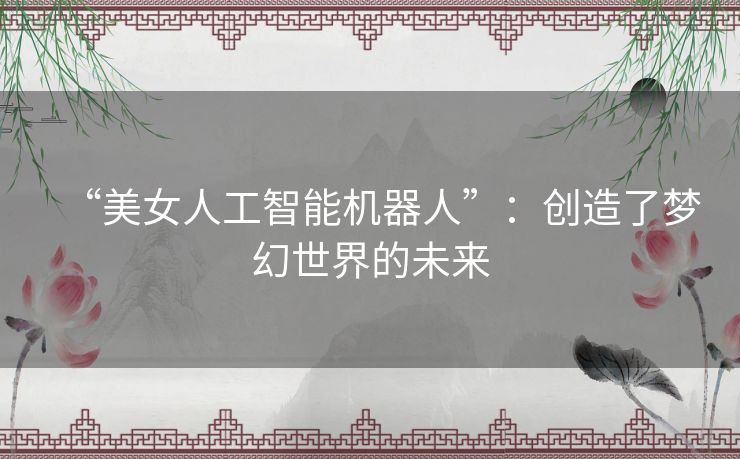 “美女人工智能机器人”：创造了梦幻世界的未来