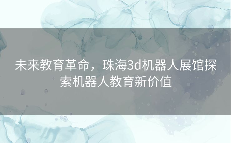 未来教育革命，珠海3d机器人展馆探索机器人教育新价值