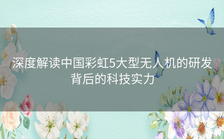 深度解读中国彩虹5大型无人机的研发背后的科技实力