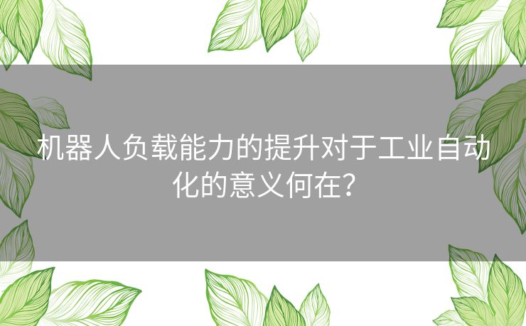 机器人负载能力的提升对于工业自动化的意义何在？