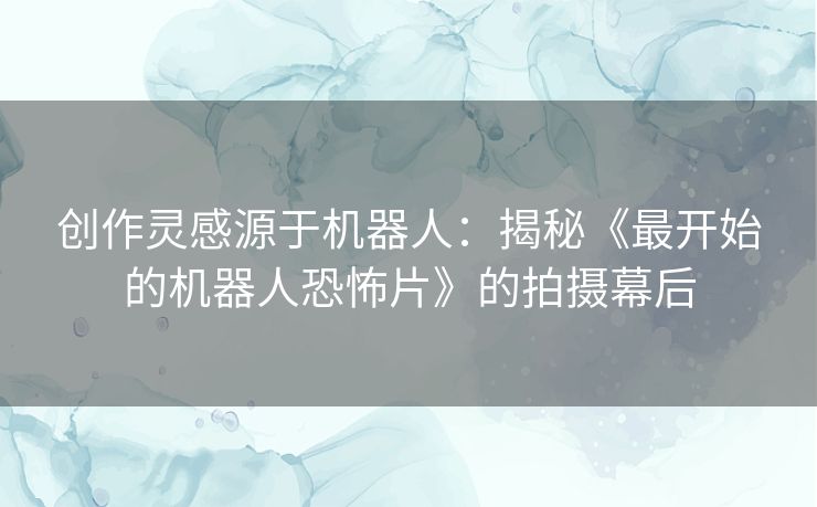 创作灵感源于机器人：揭秘《最开始的机器人恐怖片》的拍摄幕后