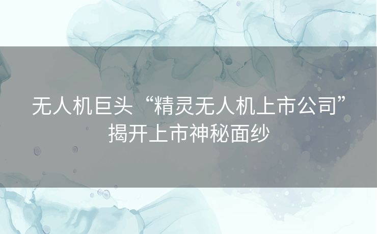 无人机巨头“精灵无人机上市公司”揭开上市神秘面纱