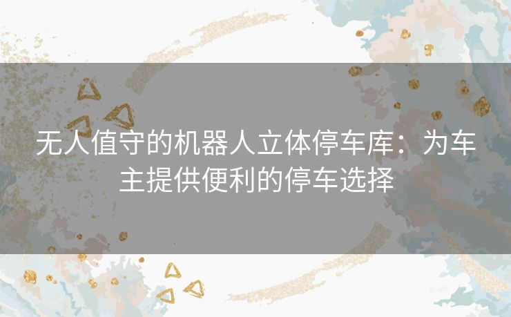 无人值守的机器人立体停车库：为车主提供便利的停车选择