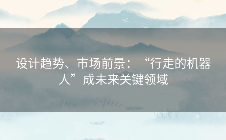 设计趋势、市场前景：“行走的机器人”成未来关键领域