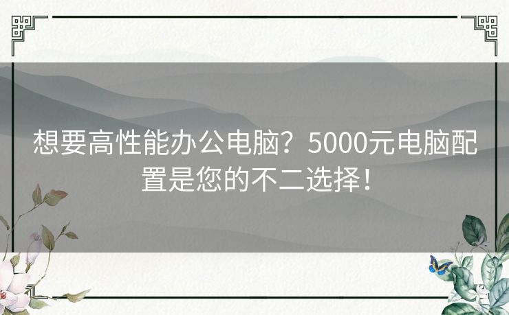 想要高性能办公电脑？5000元电脑配置是您的不二选择！