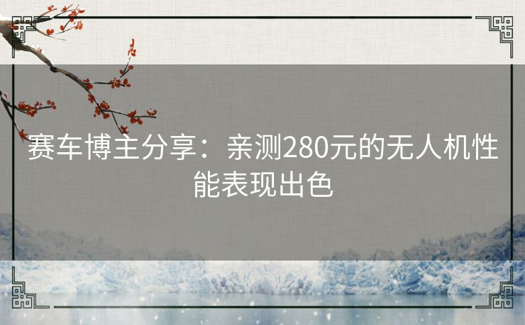 赛车博主分享：亲测280元的无人机性能表现出色