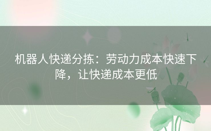 机器人快递分拣：劳动力成本快速下降，让快递成本更低