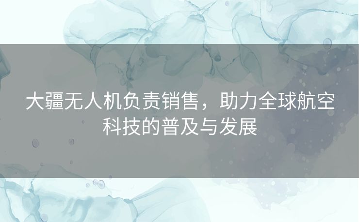 大疆无人机负责销售，助力全球航空科技的普及与发展