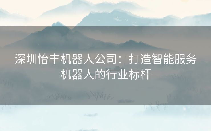 深圳怡丰机器人公司：打造智能服务机器人的行业标杆