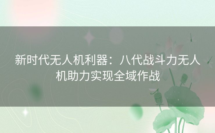 新时代无人机利器：八代战斗力无人机助力实现全域作战