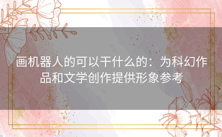 画机器人的可以干什么的：为科幻作品和文学创作提供形象参考