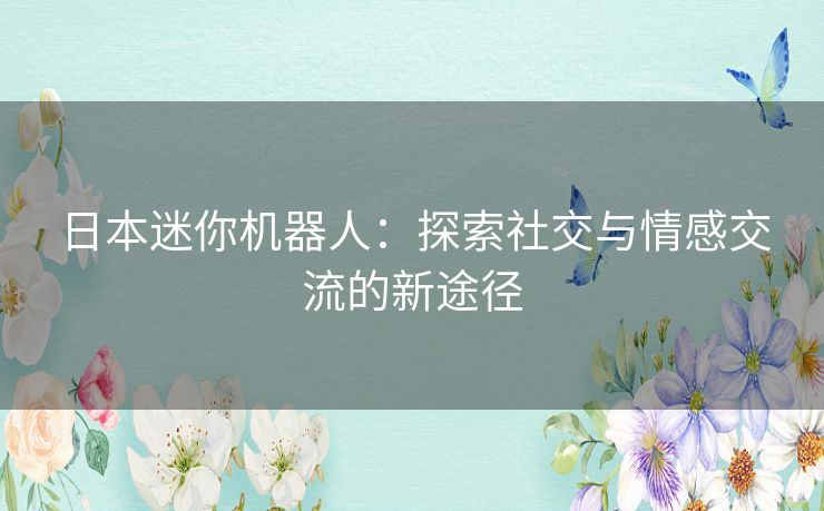 日本迷你机器人：探索社交与情感交流的新途径