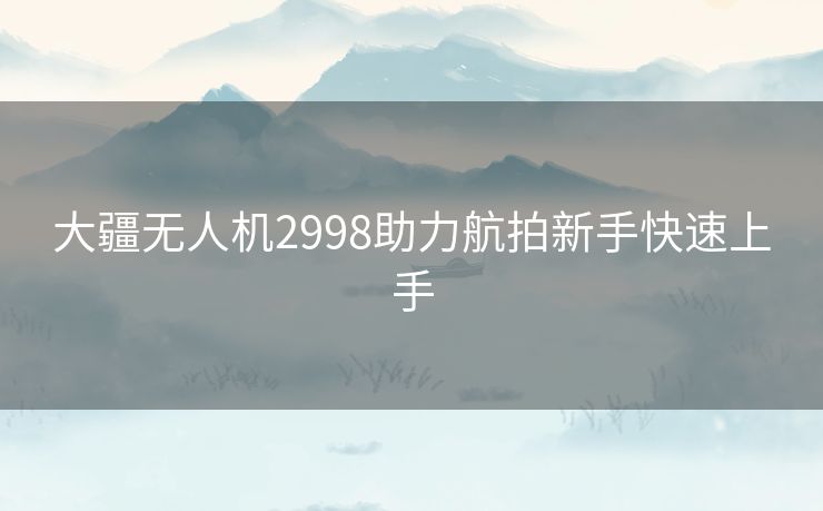 大疆无人机2998助力航拍新手快速上手