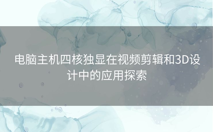 电脑主机四核独显在视频剪辑和3D设计中的应用探索